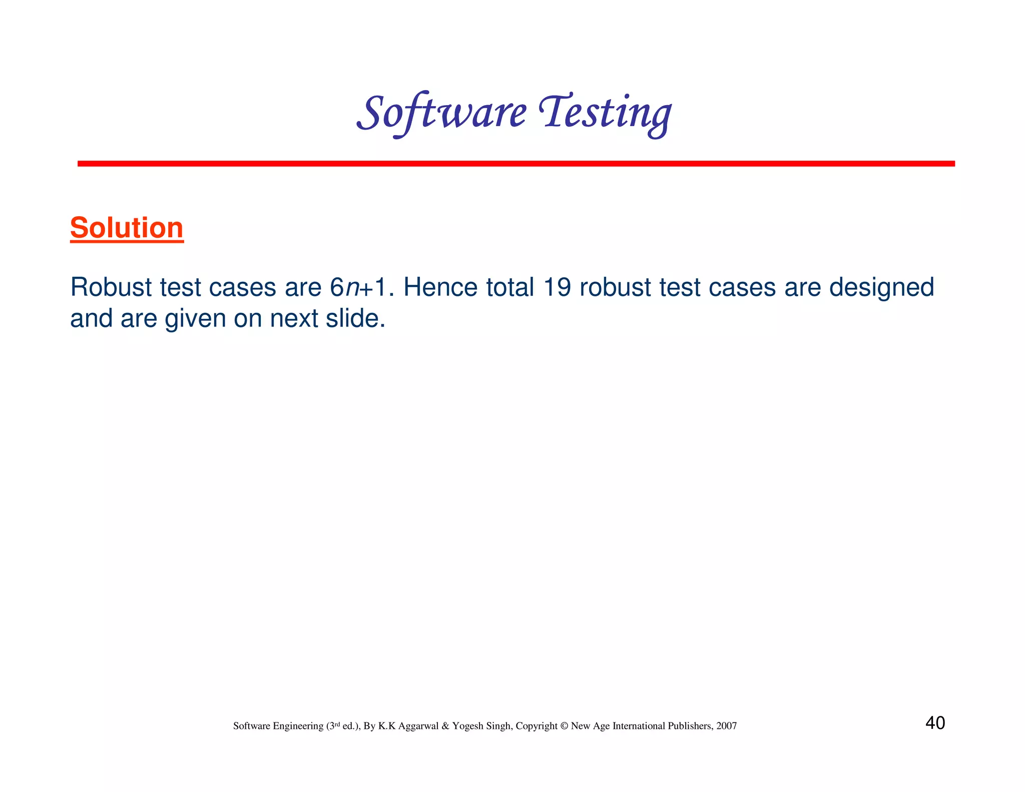 Software Testing
Solution
Robust test cases are 6n+1. Hence total 19 robust test cases are designed
and are given on next slide.

Software Engineering (3rd ed.), By K.K Aggarwal & Yogesh Singh, Copyright © New Age International Publishers, 2007

40

 