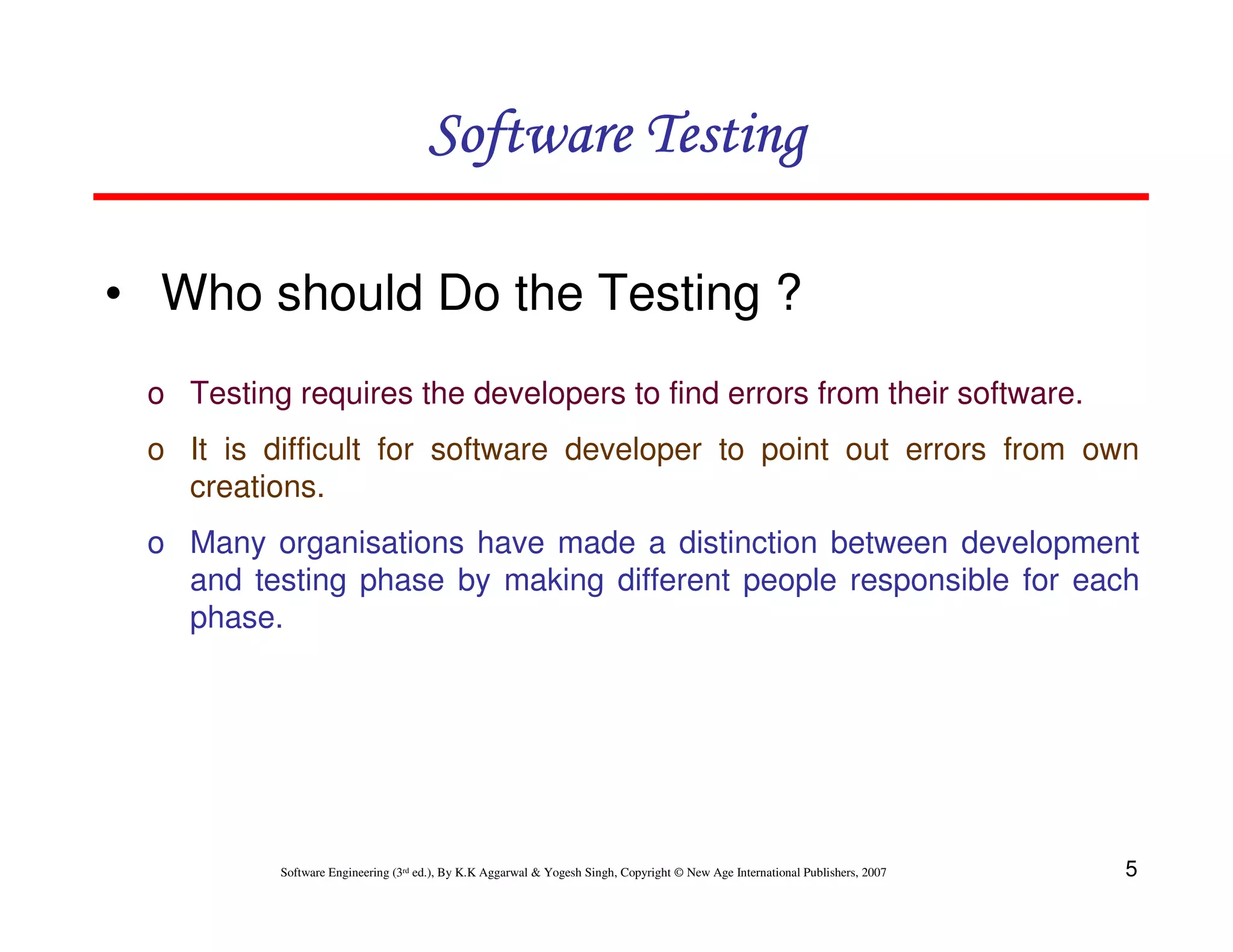 Software Testing
• Who should Do the Testing ?
o Testing requires the developers to find errors from their software.
o It is difficult for software developer to point out errors from own
creations.
o Many organisations have made a distinction between development
and testing phase by making different people responsible for each
phase.

Software Engineering (3rd ed.), By K.K Aggarwal & Yogesh Singh, Copyright © New Age International Publishers, 2007

5

 