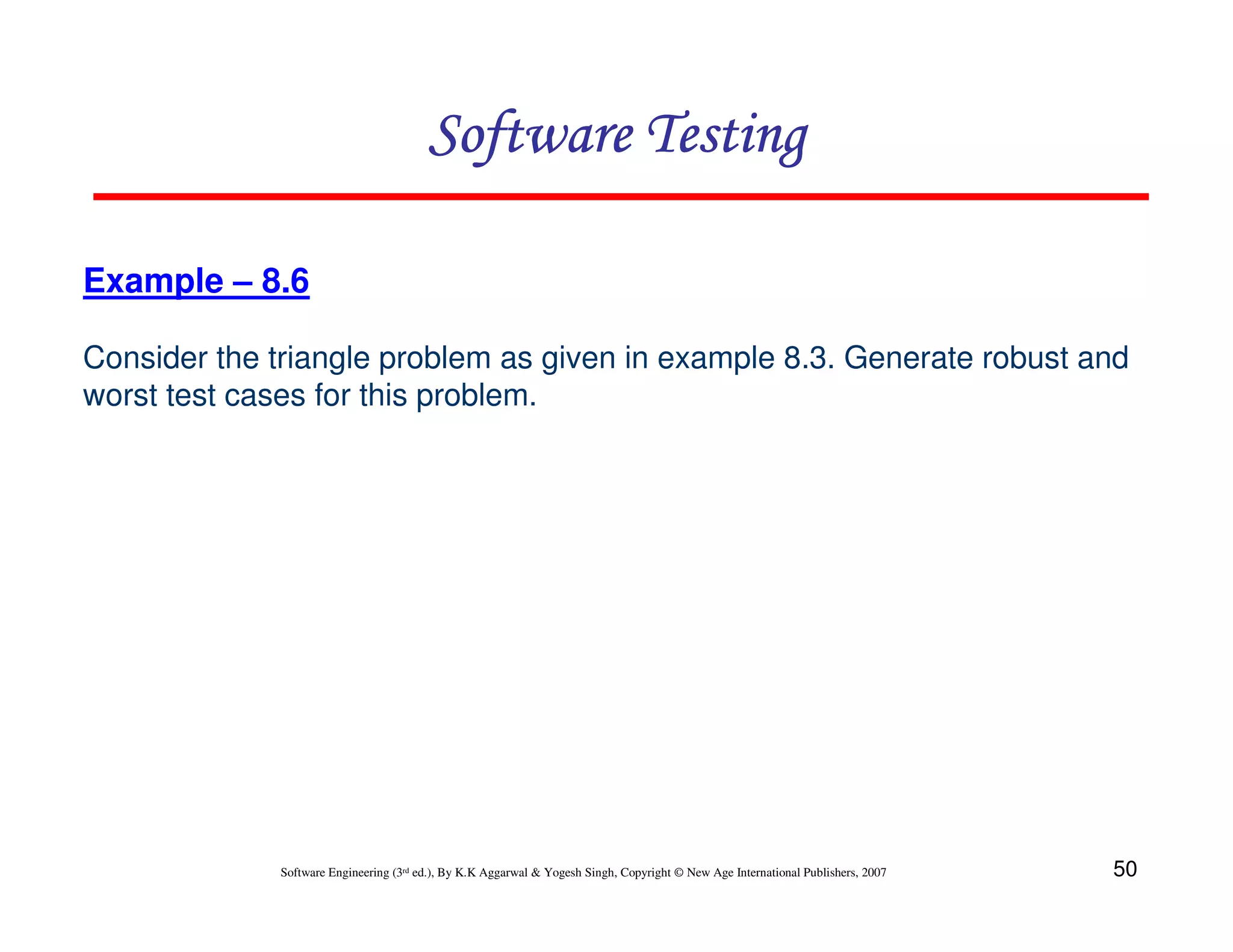 Software Testing
Example – 8.6
Consider the triangle problem as given in example 8.3. Generate robust and
worst test cases for this problem.

Software Engineering (3rd ed.), By K.K Aggarwal & Yogesh Singh, Copyright © New Age International Publishers, 2007

50

 