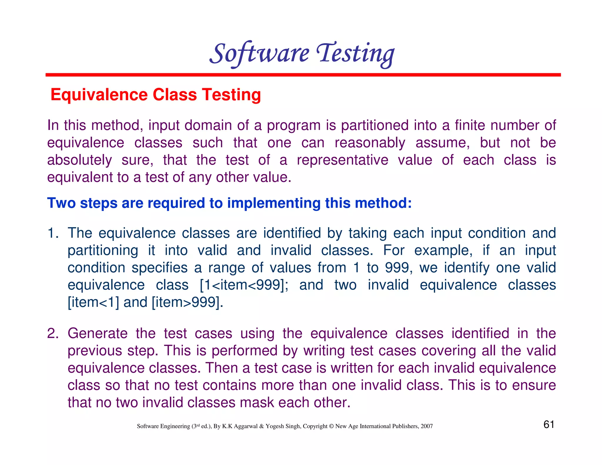 Software Testing
Equivalence Class Testing
In this method, input domain of a program is partitioned into a finite number of
equivalence classes such that one can reasonably assume, but not be
absolutely sure, that the test of a representative value of each class is
equivalent to a test of any other value.
Two steps are required to implementing this method:
1. The equivalence classes are identified by taking each input condition and
partitioning it into valid and invalid classes. For example, if an input
condition specifies a range of values from 1 to 999, we identify one valid
equivalence class [1<item<999]; and two invalid equivalence classes
[item<1] and [item>999].
2. Generate the test cases using the equivalence classes identified in the
previous step. This is performed by writing test cases covering all the valid
equivalence classes. Then a test case is written for each invalid equivalence
class so that no test contains more than one invalid class. This is to ensure
that no two invalid classes mask each other.
Software Engineering (3rd ed.), By K.K Aggarwal & Yogesh Singh, Copyright © New Age International Publishers, 2007

61

 