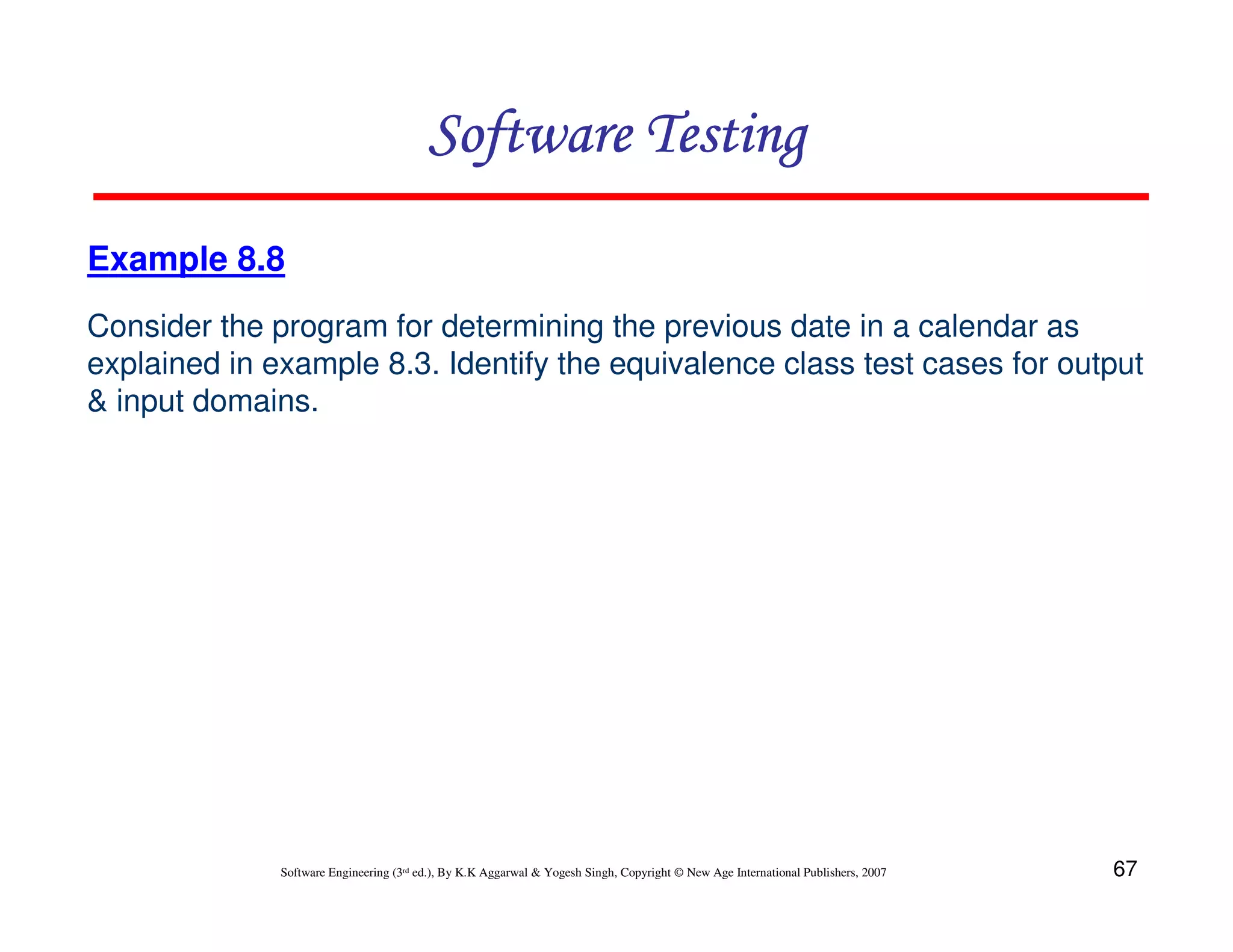 Software Testing
Example 8.8
Consider the program for determining the previous date in a calendar as
explained in example 8.3. Identify the equivalence class test cases for output
& input domains.

Software Engineering (3rd ed.), By K.K Aggarwal & Yogesh Singh, Copyright © New Age International Publishers, 2007

67

 