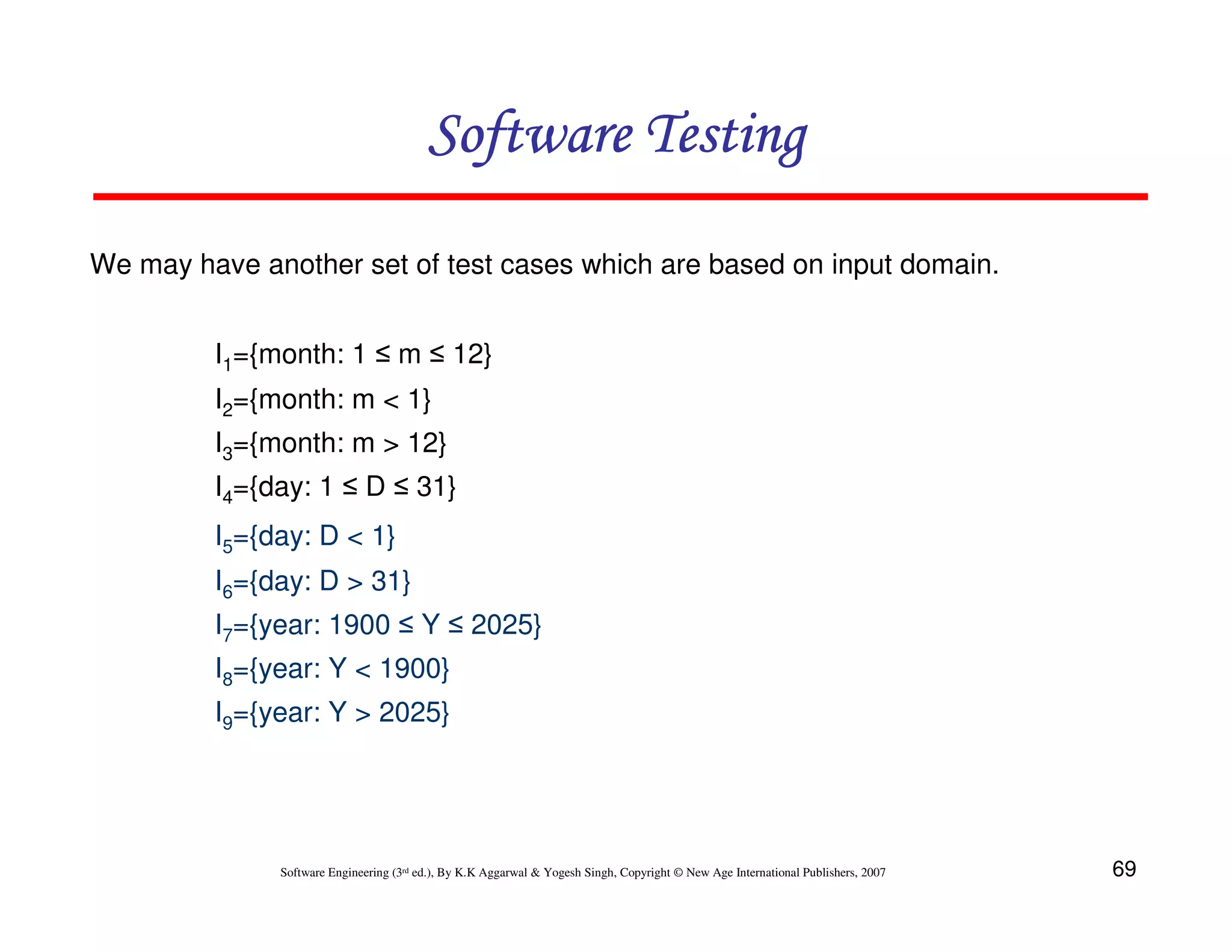 Software Testing
We may have another set of test cases which are based on input domain.
I1={month: 1 ≤ m ≤ 12}
I2={month: m < 1}
I3={month: m > 12}
I4={day: 1 ≤ D ≤ 31}
I5={day: D < 1}
I6={day: D > 31}
I7={year: 1900 ≤ Y ≤ 2025}
I8={year: Y < 1900}
I9={year: Y > 2025}

Software Engineering (3rd ed.), By K.K Aggarwal & Yogesh Singh, Copyright © New Age International Publishers, 2007

69

 