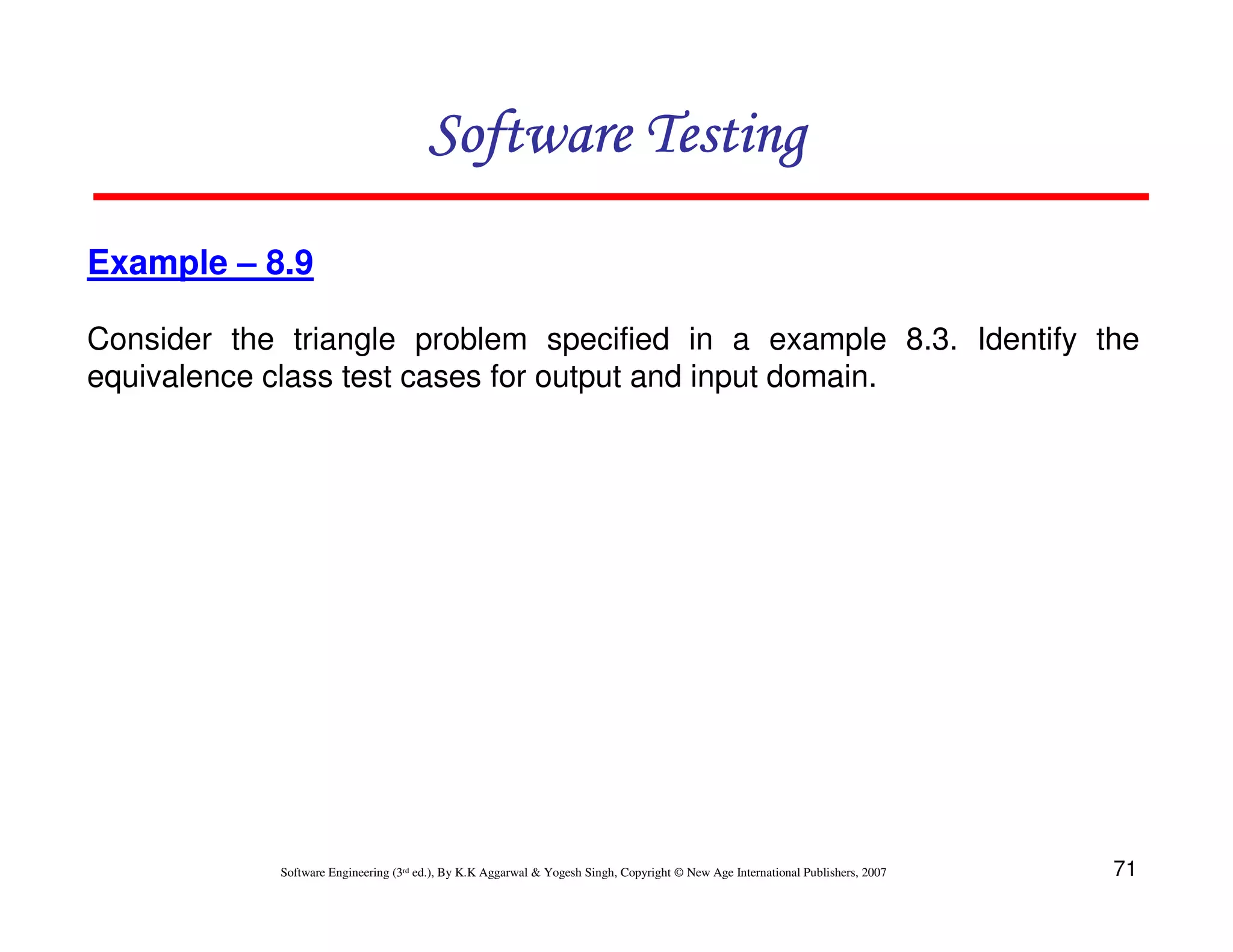 Software Testing
Example – 8.9
Consider the triangle problem specified in a example 8.3. Identify the
equivalence class test cases for output and input domain.

Software Engineering (3rd ed.), By K.K Aggarwal & Yogesh Singh, Copyright © New Age International Publishers, 2007

71

 