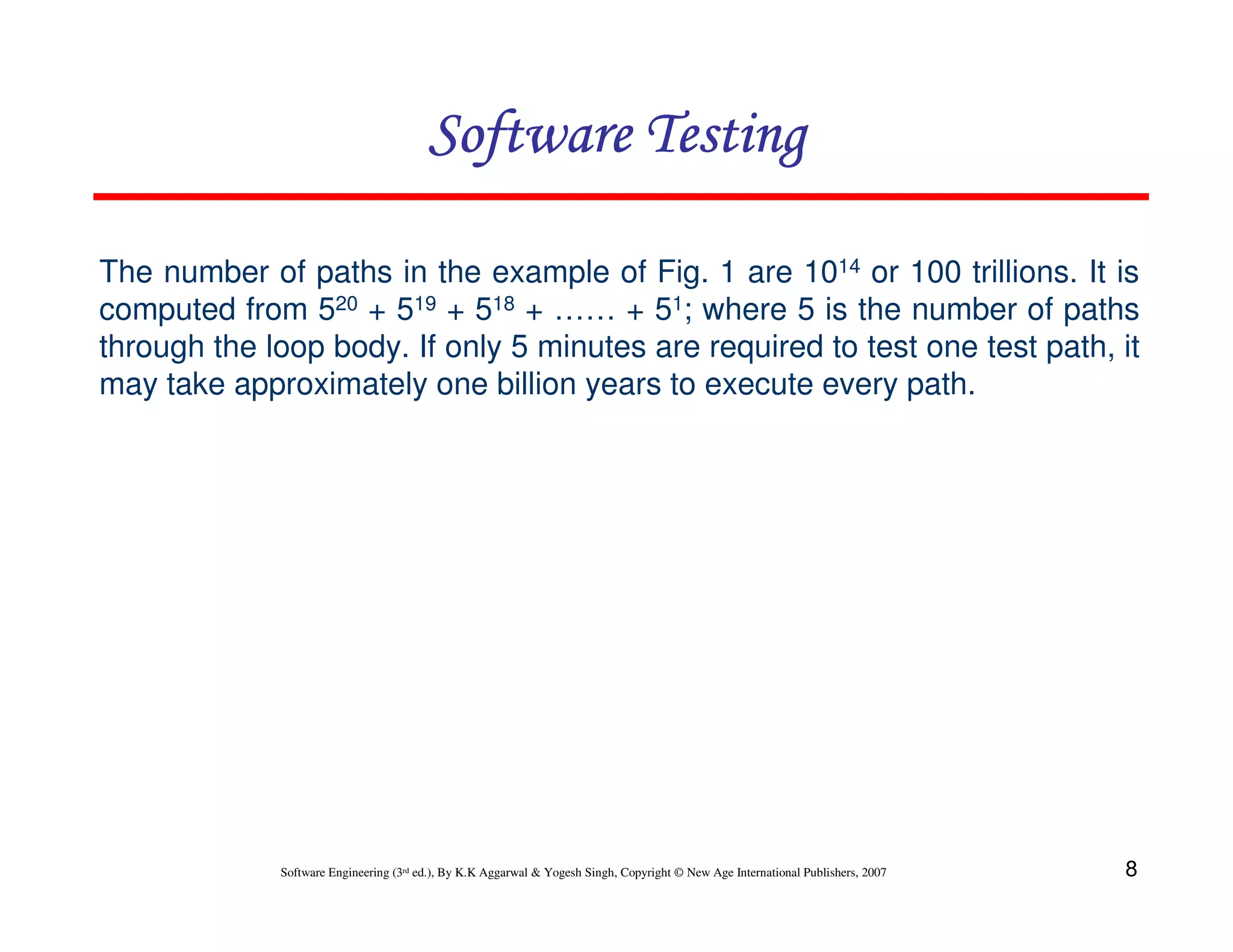 Software Testing
The number of paths in the example of Fig. 1 are 1014 or 100 trillions. It is
computed from 520 + 519 + 518 + …… + 51; where 5 is the number of paths
through the loop body. If only 5 minutes are required to test one test path, it
may take approximately one billion years to execute every path.

Software Engineering (3rd ed.), By K.K Aggarwal & Yogesh Singh, Copyright © New Age International Publishers, 2007

8

 