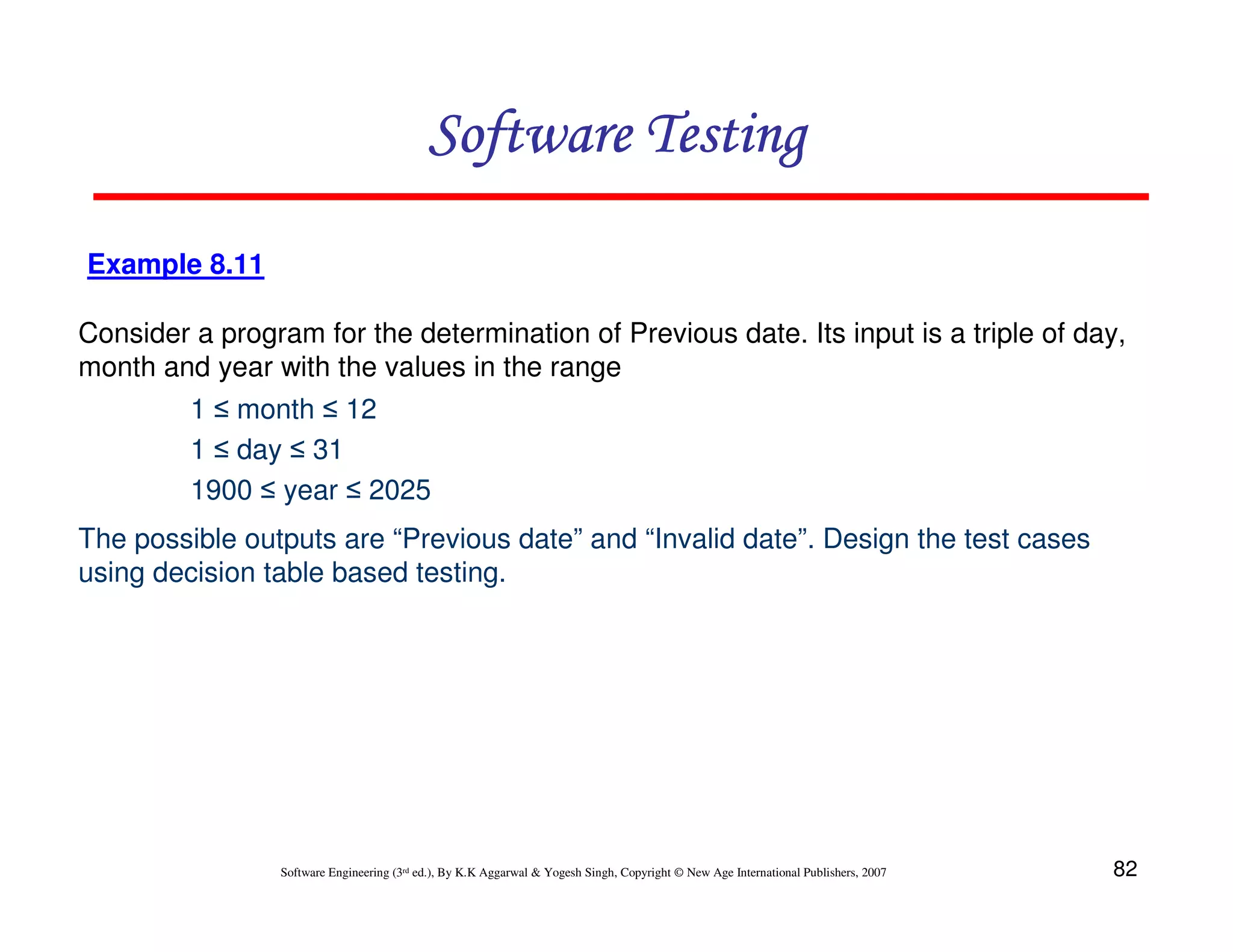 Software Testing
Example 8.11
Consider a program for the determination of Previous date. Its input is a triple of day,
month and year with the values in the range
1 ≤ month ≤ 12
1 ≤ day ≤ 31
1900 ≤ year ≤ 2025
The possible outputs are “Previous date” and “Invalid date”. Design the test cases
using decision table based testing.

Software Engineering (3rd ed.), By K.K Aggarwal & Yogesh Singh, Copyright © New Age International Publishers, 2007

82

 