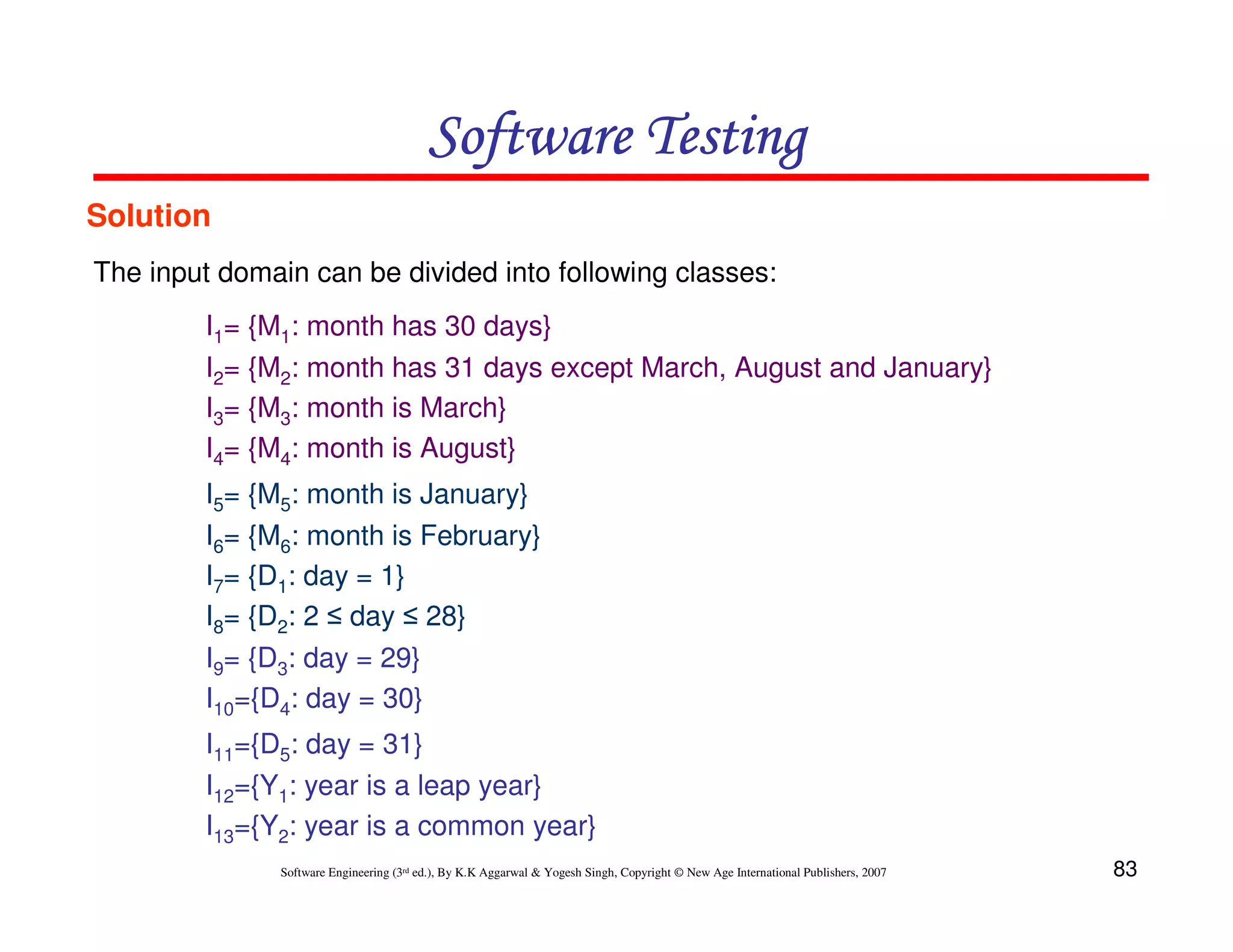 Software Testing
Solution
The input domain can be divided into following classes:
I1= {M1: month has 30 days}
I2= {M2: month has 31 days except March, August and January}
I3= {M3: month is March}
I4= {M4: month is August}
I5= {M5: month is January}
I6= {M6: month is February}
I7= {D1: day = 1}
I8= {D2: 2 ≤ day ≤ 28}
I9= {D3: day = 29}
I10={D4: day = 30}
I11={D5: day = 31}
I12={Y1: year is a leap year}
I13={Y2: year is a common year}
Software Engineering (3rd ed.), By K.K Aggarwal & Yogesh Singh, Copyright © New Age International Publishers, 2007

83

 