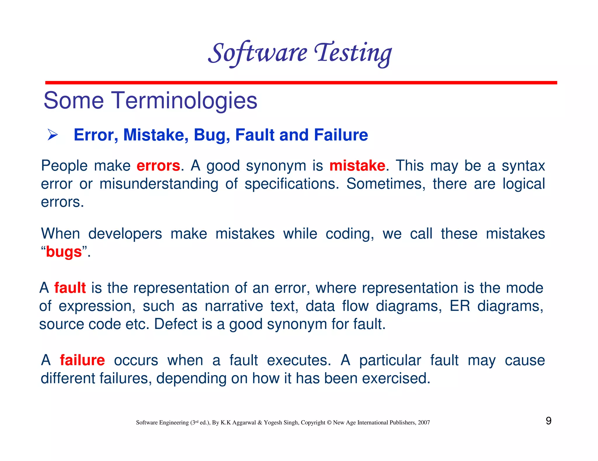 Software Testing
Some Terminologies
Error, Mistake, Bug, Fault and Failure
People make errors. A good synonym is mistake. This may be a syntax
error or misunderstanding of specifications. Sometimes, there are logical
errors.
When developers make mistakes while coding, we call these mistakes
“bugs”.
A fault is the representation of an error, where representation is the mode
of expression, such as narrative text, data flow diagrams, ER diagrams,
source code etc. Defect is a good synonym for fault.
A failure occurs when a fault executes. A particular fault may cause
different failures, depending on how it has been exercised.
Software Engineering (3rd ed.), By K.K Aggarwal & Yogesh Singh, Copyright © New Age International Publishers, 2007

9

 