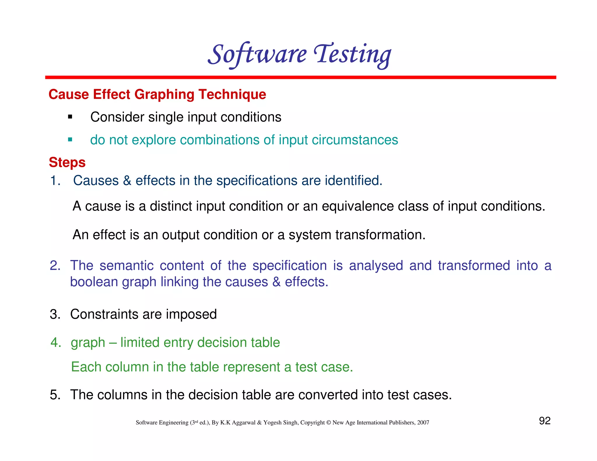 Software Testing
Cause Effect Graphing Technique
Consider single input conditions
do not explore combinations of input circumstances
Steps
1. Causes & effects in the specifications are identified.
A cause is a distinct input condition or an equivalence class of input conditions.
An effect is an output condition or a system transformation.
2. The semantic content of the specification is analysed and transformed into a
boolean graph linking the causes & effects.
3. Constraints are imposed
4. graph – limited entry decision table
Each column in the table represent a test case.
5. The columns in the decision table are converted into test cases.
Software Engineering (3rd ed.), By K.K Aggarwal & Yogesh Singh, Copyright © New Age International Publishers, 2007

92

 