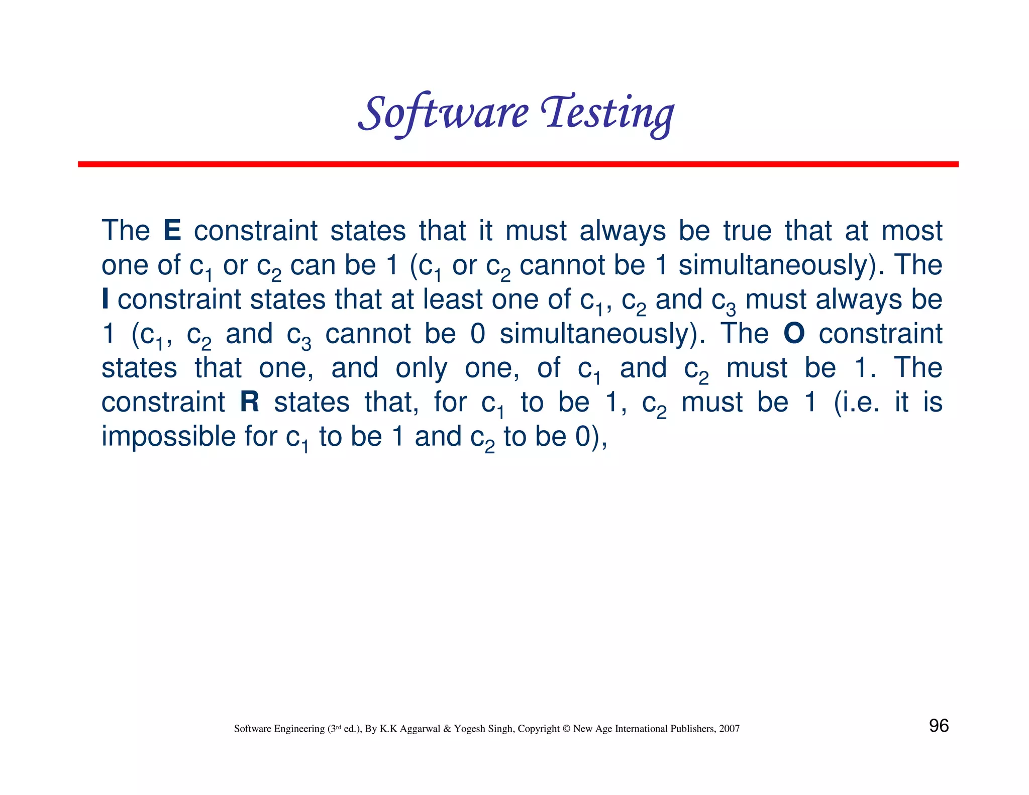 Software Testing
The E constraint states that it must always be true that at most
one of c1 or c2 can be 1 (c1 or c2 cannot be 1 simultaneously). The
I constraint states that at least one of c1, c2 and c3 must always be
1 (c1, c2 and c3 cannot be 0 simultaneously). The O constraint
states that one, and only one, of c1 and c2 must be 1. The
constraint R states that, for c1 to be 1, c2 must be 1 (i.e. it is
impossible for c1 to be 1 and c2 to be 0),

Software Engineering (3rd ed.), By K.K Aggarwal & Yogesh Singh, Copyright © New Age International Publishers, 2007

96

 