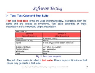 Software Testing
Test, Test Case and Test Suite
Test and Test case terms are used interchangeably. In practice, both are
same and are treated as synonyms. Test case describes an input
description and an expected output description.
Test Case ID
Section-I
(Before Execution)
Purpose :
Pre condition: (If any)
Inputs:

Section-II
(After Execution)
Execution History:
Result:
If fails, any possible reason (Optional);

Expected Outputs:
Post conditions:
Written by:
Date:

Any other observation:
Any suggestion:
Run by:
Date:

Fig. 2: Test case template

The set of test cases is called a test suite. Hence any combination of test
cases may generate a test suite.
Software Engineering (3rd ed.), By K.K Aggarwal & Yogesh Singh, Copyright © New Age International Publishers, 2007

10

 