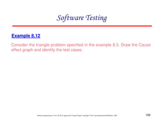 Software Testing
Example 8.12
Consider the triangle problem specified in the example 8.3. Draw the Cause
effect graph and identify the test cases.

Software Engineering (3rd ed.), By K.K Aggarwal & Yogesh Singh, Copyright © New Age International Publishers, 2007

100

 
