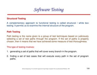 Software Testing
Structural Testing
A complementary approach to functional testing is called structural / white box
testing. It permits us to examine the internal structure of the program.
Path Testing
Path testing is the name given to a group of test techniques based on judiciously
selecting a set of test paths through the program. If the set of paths is properly
chosen, then it means that we have achieved some measure of test thoroughness.
This type of testing involves:
1. generating a set of paths that will cover every branch in the program.
2. finding a set of test cases that will execute every path in the set of program
paths.

Software Engineering (3rd ed.), By K.K Aggarwal & Yogesh Singh, Copyright © New Age International Publishers, 2007

104

 
