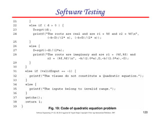 Software Testing

Fig. 19: Code of quadratic equation problem
Software Engineering (3rd ed.), By K.K Aggarwal & Yogesh Singh, Copyright © New Age International Publishers, 2007

120

 