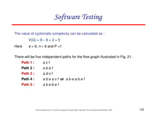 Software Testing
The value of cyclomatic complexity can be calculated as :
V(G) = 9 – 6 + 2 = 5
Here

e = 9, n = 6 and P =1

There will be five independent paths for the flow graph illustrated in Fig. 21.
Path 1 :

acf

Path 2 :

abef

Path 3 :

adcf

Path 4 :

a b e a c f or a b e a b e f

Path 5 :

abebef

Software Engineering (3rd ed.), By K.K Aggarwal & Yogesh Singh, Copyright © New Age International Publishers, 2007

133

 