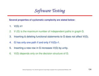 Software Testing
Several properties of cyclomatic complexity are stated below:

1. V(G) ≥1
2. V (G) is the maximum number of independent paths in graph G.
3. Inserting & deleting functional statements to G does not affect V(G).
4. G has only one path if and only if V(G)=1.
5. Inserting a new row in G increases V(G) by unity.
6. V(G) depends only on the decision structure of G.

Software Engineering (3rd ed.), By K.K Aggarwal & Yogesh Singh, Copyright © New Age International Publishers, 2007

134

 