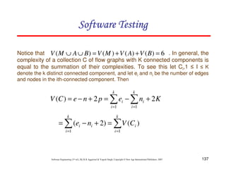 Software Testing
Notice that V ( M ∪ A ∪ B ) = V ( M ) + V ( A) + V ( B ) = 6 . In general, the
complexity of a collection C of flow graphs with K connected components is
equal to the summation of their complexities. To see this let Ci,1 ≤ I ≤ K
denote the k distinct connected component, and let ei and ni be the number of edges
and nodes in the ith-connected component. Then
k

k

V (C ) = e − n + 2 p = ∑ ei − ∑ ni + 2 K
i =1
k

i =1

k

= ∑ (ei − ni + 2) = ∑ V (Ci )
i =1

i =1

Software Engineering (3rd ed.), By K.K Aggarwal & Yogesh Singh, Copyright © New Age International Publishers, 2007

137

 