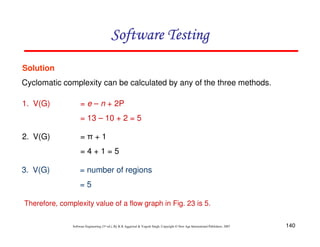 Software Testing
Solution
Cyclomatic complexity can be calculated by any of the three methods.
1. V(G)

= e – n + 2P
= 13 – 10 + 2 = 5

2. V(G)

=π+1
=4+1=5

3. V(G)

= number of regions
=5

Therefore, complexity value of a flow graph in Fig. 23 is 5.
Software Engineering (3rd ed.), By K.K Aggarwal & Yogesh Singh, Copyright © New Age International Publishers, 2007

140

 