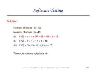 Software Testing
Solution
Number of edges (e) = 65
Number of nodes (n) =49
(i)

V(G) = e – n + 2P = 65 – 49 + 2 = 18

(ii)

V(G) = π + 1 = 17 + 1 = 18

(iii) V(G) = Number of regions = 18
The cyclomatic complexity is 18.

Software Engineering (3rd ed.), By K.K Aggarwal & Yogesh Singh, Copyright © New Age International Publishers, 2007

142

 