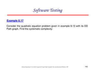 Software Testing
Example 8.17
Consider the quadratic equation problem given in example 8.13 with its DD
Path graph. Find the cyclomatic complexity:

Software Engineering (3rd ed.), By K.K Aggarwal & Yogesh Singh, Copyright © New Age International Publishers, 2007

143

 