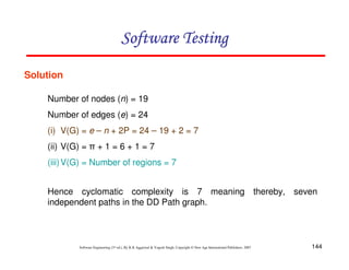 Software Testing
Solution
Number of nodes (n) = 19
Number of edges (e) = 24
(i) V(G) = e – n + 2P = 24 – 19 + 2 = 7
(ii) V(G) = π + 1 = 6 + 1 = 7
(iii) V(G) = Number of regions = 7
Hence cyclomatic complexity is 7 meaning thereby, seven
independent paths in the DD Path graph.

Software Engineering (3rd ed.), By K.K Aggarwal & Yogesh Singh, Copyright © New Age International Publishers, 2007

144

 