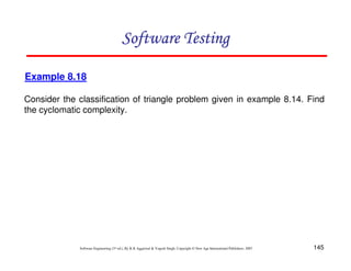 Software Testing
Example 8.18
Consider the classification of triangle problem given in example 8.14. Find
the cyclomatic complexity.

Software Engineering (3rd ed.), By K.K Aggarwal & Yogesh Singh, Copyright © New Age International Publishers, 2007

145

 