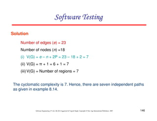 Software Testing
Solution
Number of edges (e) = 23
Number of nodes (n) =18
(i) V(G) = e – n + 2P = 23 – 18 + 2 = 7
(ii) V(G) = π + 1 = 6 + 1 = 7
(iii) V(G) = Number of regions = 7
The cyclomatic complexity is 7. Hence, there are seven independent paths
as given in example 8.14.

Software Engineering (3rd ed.), By K.K Aggarwal & Yogesh Singh, Copyright © New Age International Publishers, 2007

146

 