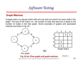Software Testing
Graph Matrices
A graph matrix is a square matrix with one row and one column for every node in the
graph. The size of the matrix (i.e., the number of rows and columns) is equal to the
number of nodes in the flow graph. Some examples of graphs and associated
matrices are shown in fig. 24.

Fig. 24 (a): Flow graph and graph matrices
Software Engineering (3rd ed.), By K.K Aggarwal & Yogesh Singh, Copyright © New Age International Publishers, 2007

147

 