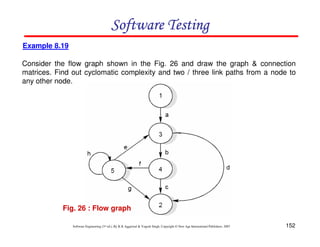 Software Testing
Example 8.19
Consider the flow graph shown in the Fig. 26 and draw the graph & connection
matrices. Find out cyclomatic complexity and two / three link paths from a node to
any other node.

Fig. 26 : Flow graph
Software Engineering (3rd ed.), By K.K Aggarwal & Yogesh Singh, Copyright © New Age International Publishers, 2007

152

 
