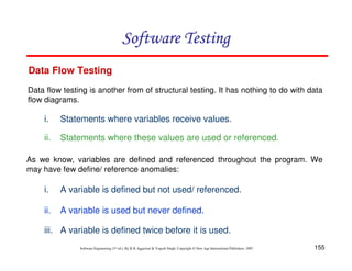 Software Testing
Data Flow Testing
Data flow testing is another from of structural testing. It has nothing to do with data
flow diagrams.

i.

Statements where variables receive values.

ii.

Statements where these values are used or referenced.

As we know, variables are defined and referenced throughout the program. We
may have few define/ reference anomalies:

i.

A variable is defined but not used/ referenced.

ii.

A variable is used but never defined.

iii. A variable is defined twice before it is used.
Software Engineering (3rd ed.), By K.K Aggarwal & Yogesh Singh, Copyright © New Age International Publishers, 2007

155

 
