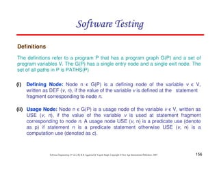 Software Testing
Definitions
The definitions refer to a program P that has a program graph G(P) and a set of
program variables V. The G(P) has a single entry node and a single exit node. The
set of all paths in P is PATHS(P)
(i)

Defining Node: Node n ϵ G(P) is a defining node of the variable v ϵ V,
written as DEF (v, n), if the value of the variable v is defined at the statement
fragment corresponding to node n.

(ii) Usage Node: Node n ϵ G(P) is a usage node of the variable v ϵ V, written as
USE (v, n), if the value of the variable v is used at statement fragment
corresponding to node n. A usage node USE (v, n) is a predicate use (denote
as p) if statement n is a predicate statement otherwise USE (v, n) is a
computation use (denoted as c).

Software Engineering (3rd ed.), By K.K Aggarwal & Yogesh Singh, Copyright © New Age International Publishers, 2007

156

 
