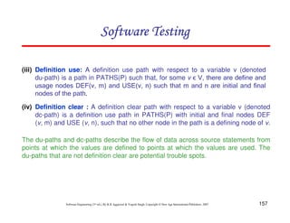 Software Testing
(iii) Definition use: A definition use path with respect to a variable v (denoted
du-path) is a path in PATHS(P) such that, for some v ϵ V, there are define and
usage nodes DEF(v, m) and USE(v, n) such that m and n are initial and final
nodes of the path.
(iv) Definition clear : A definition clear path with respect to a variable v (denoted
dc-path) is a definition use path in PATHS(P) with initial and final nodes DEF
(v, m) and USE (v, n), such that no other node in the path is a defining node of v.
The du-paths and dc-paths describe the flow of data across source statements from
points at which the values are defined to points at which the values are used. The
du-paths that are not definition clear are potential trouble spots.

Software Engineering (3rd ed.), By K.K Aggarwal & Yogesh Singh, Copyright © New Age International Publishers, 2007

157

 