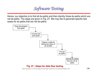 Software Testing
Hence, our objective is to find all du-paths and then identity those du-paths which are
not dc-paths. The steps are given in Fig. 27. We may like to generate specific test
cases for du-paths that are not dc-paths.

Fig. 27 : Steps for data flow testing
Software Engineering (3rd ed.), By K.K Aggarwal & Yogesh Singh, Copyright © New Age International Publishers, 2007

158

 