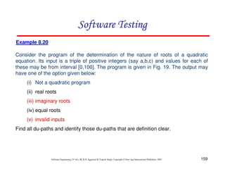 Software Testing
Example 8.20
Consider the program of the determination of the nature of roots of a quadratic
equation. Its input is a triple of positive integers (say a,b,c) and values for each of
these may be from interval [0,100]. The program is given in Fig. 19. The output may
have one of the option given below:
(i) Not a quadratic program
(ii) real roots
(iii) imaginary roots
(iv) equal roots
(v) invalid inputs
Find all du-paths and identify those du-paths that are definition clear.

Software Engineering (3rd ed.), By K.K Aggarwal & Yogesh Singh, Copyright © New Age International Publishers, 2007

159

 