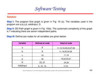 Software Testing
Solution
Step I: The program flow graph is given in Fig. 19 (a). The variables used in the
program are a,b,c,d, validinput, D.
Step II: DD Path graph is given in Fig. 19(b). The cyclomatic complexity of this graph
is 7 indicating there are seven independent paths.
Step III: Define/use nodes for all variables are given below:
Variable

Defined at node

Used at node

a

6

11,13,18,20,24,27,28

b

8

11,18,20,24,28

c

10

11,18

d

18

19,22,23,27

D

23, 27

24,28

Validinput

3, 12, 14

17,31

Software Engineering (3rd ed.), By K.K Aggarwal & Yogesh Singh, Copyright © New Age International Publishers, 2007

160

 