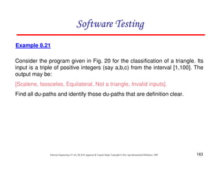 Software Testing
Example 8.21
Consider the program given in Fig. 20 for the classification of a triangle. Its
input is a triple of positive integers (say a,b,c) from the interval [1,100]. The
output may be:
[Scalene, Isosceles, Equilateral, Not a triangle, Invalid inputs].
Find all du-paths and identify those du-paths that are definition clear.

Software Engineering (3rd ed.), By K.K Aggarwal & Yogesh Singh, Copyright © New Age International Publishers, 2007

163

 