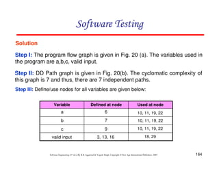 Software Testing
Solution
Step I: The program flow graph is given in Fig. 20 (a). The variables used in
the program are a,b,c, valid input.
Step II: DD Path graph is given in Fig. 20(b). The cyclomatic complexity of
this graph is 7 and thus, there are 7 independent paths.
Step III: Define/use nodes for all variables are given below:
Variable

Defined at node

Used at node

a

6

10, 11, 19, 22

b

7

10, 11, 19, 22

c

9

10, 11, 19, 22

valid input

3, 13, 16

18, 29

Software Engineering (3rd ed.), By K.K Aggarwal & Yogesh Singh, Copyright © New Age International Publishers, 2007

164

 