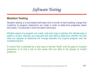 Software Testing
Mutation Testing
Mutation testing is a fault based technique that is similar to fault seeding, except that
mutations to program statements are made in order to determine properties about
test cases. it is basically a fault simulation technique.
Multiple copies of a program are made, and each copy is altered; this altered copy is
called a mutant. Mutants are executed with test data to determine whether the test
data are capable of detecting the change between the original program and the
mutated program.
A mutant that is detected by a test case is termed “killed” and the goal of mutation
procedure is to find a set of test cases that are able to kill groups of mutant
programs.

Software Engineering (3rd ed.), By K.K Aggarwal & Yogesh Singh, Copyright © New Age International Publishers, 2007

167

 