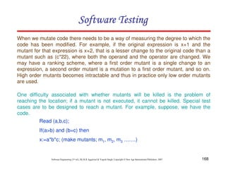Software Testing
When we mutate code there needs to be a way of measuring the degree to which the
code has been modified. For example, if the original expression is x+1 and the
mutant for that expression is x+2, that is a lesser change to the original code than a
mutant such as (c*22), where both the operand and the operator are changed. We
may have a ranking scheme, where a first order mutant is a single change to an
expression, a second order mutant is a mutation to a first order mutant, and so on.
High order mutants becomes intractable and thus in practice only low order mutants
are used.
One difficulty associated with whether mutants will be killed is the problem of
reaching the location; if a mutant is not executed, it cannot be killed. Special test
cases are to be designed to reach a mutant. For example, suppose, we have the
code.
Read (a,b,c);
If(a>b) and (b=c) then
x:=a*b*c; (make mutants; m1, m2, m3 …….)

Software Engineering (3rd ed.), By K.K Aggarwal & Yogesh Singh, Copyright © New Age International Publishers, 2007

168

 