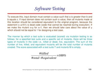 Software Testing
To execute this, input domain must contain a value such that a is greater than b and
b equals c. If input domain does not contain such a value, then all mutants made at
this location should be considered equivalent to the original program, because the
statement x:=a*b*c is dead code (code that cannot be reached during execution). If
we make the mutant x+y for x+1, then we should take care about the value of y
which should not be equal to 1 for designing a test case.
The manner by which a test suite is evaluated (scored) via mutation testing is as
follows: for a specified test suite and a specific set of mutants, there will be three
types of mutants in the code i.e., killed or dead, live, equivalent. The sum of the
number of live, killed, and equivalent mutants will be the total number of mutants
created. The score associated with a test suite T and mutants M is simply.

# killed
×100%
# total − # equivalent

Software Engineering (3rd ed.), By K.K Aggarwal & Yogesh Singh, Copyright © New Age International Publishers, 2007

169

 