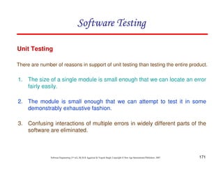 Software Testing
Unit Testing
There are number of reasons in support of unit testing than testing the entire product.

1. The size of a single module is small enough that we can locate an error
fairly easily.
2. The module is small enough that we can attempt to test it in some
demonstrably exhaustive fashion.
3. Confusing interactions of multiple errors in widely different parts of the
software are eliminated.

Software Engineering (3rd ed.), By K.K Aggarwal & Yogesh Singh, Copyright © New Age International Publishers, 2007

171

 