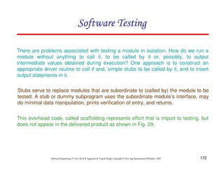 Software Testing
There are problems associated with testing a module in isolation. How do we run a
module without anything to call it, to be called by it or, possibly, to output
intermediate values obtained during execution? One approach is to construct an
appropriate driver routine to call if and, simple stubs to be called by it, and to insert
output statements in it.
Stubs serve to replace modules that are subordinate to (called by) the module to be
tested. A stub or dummy subprogram uses the subordinate module’s interface, may
do minimal data manipulation, prints verification of entry, and returns.
This overhead code, called scaffolding represents effort that is import to testing, but
does not appear in the delivered product as shown in Fig. 29.

Software Engineering (3rd ed.), By K.K Aggarwal & Yogesh Singh, Copyright © New Age International Publishers, 2007

172

 