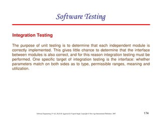 Software Testing
Integration Testing
The purpose of unit testing is to determine that each independent module is
correctly implemented. This gives little chance to determine that the interface
between modules is also correct, and for this reason integration testing must be
performed. One specific target of integration testing is the interface: whether
parameters match on both sides as to type, permissible ranges, meaning and
utilization.

Software Engineering (3rd ed.), By K.K Aggarwal & Yogesh Singh, Copyright © New Age International Publishers, 2007

174

 