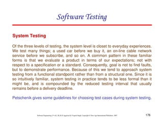 Software Testing
System Testing
Of the three levels of testing, the system level is closet to everyday experiences.
We test many things; a used car before we buy it, an on-line cable network
service before we subscribe, and so on. A common pattern in these familiar
forms is that we evaluate a product in terms of our expectations; not with
respect to a specification or a standard. Consequently, goal is not to find faults,
but to demonstrate performance. Because of this we tend to approach system
testing from a functional standpoint rather than from a structural one. Since it is
so intuitively familiar, system testing in practice tends to be less formal than it
might be, and is compounded by the reduced testing interval that usually
remains before a delivery deadline.
Petschenik gives some guidelines for choosing test cases during system testing.

Software Engineering (3rd ed.), By K.K Aggarwal & Yogesh Singh, Copyright © New Age International Publishers, 2007

176

 