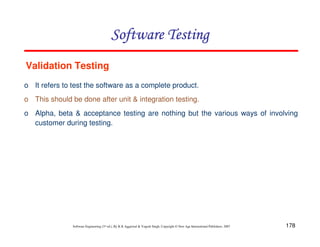 Software Testing
Validation Testing
o It refers to test the software as a complete product.
o This should be done after unit & integration testing.
o Alpha, beta & acceptance testing are nothing but the various ways of involving
customer during testing.

Software Engineering (3rd ed.), By K.K Aggarwal & Yogesh Singh, Copyright © New Age International Publishers, 2007

178

 