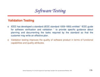 Software Testing
Validation Testing
o IEEE has developed a standard (IEEE standard 1059-1993) entitled “ IEEE guide
for software verification and validation “ to provide specific guidance about
planning and documenting the tasks required by the standard so that the
customer may write an effective plan.
o Validation testing improves the quality of software product in terms of functional
capabilities and quality attributes.

Software Engineering (3rd ed.), By K.K Aggarwal & Yogesh Singh, Copyright © New Age International Publishers, 2007

179

 