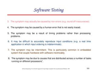 Software Testing
3. The symptom may actually be caused by non errors (e.g. round off inaccuracies).
4. The symptom may be caused by a human error that is not easily traced.
5. The symptom may be a result of timing problems rather than processing
problems.
6. It may be difficult to accurately reproduce input conditions (e.g. a real time
application in which input ordering is indeterminate).
7. The symptom may be intermittent. This is particularly common in embedded
system that couple hardware with software inextricably.
8. The symptom may be due to causes that are distributed across a number of tasks
running on different processors”.

Software Engineering (3rd ed.), By K.K Aggarwal & Yogesh Singh, Copyright © New Age International Publishers, 2007

181

 