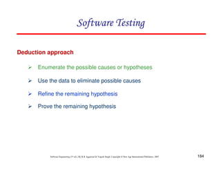 Software Testing
Deduction approach
Enumerate the possible causes or hypotheses
Use the data to eliminate possible causes
Refine the remaining hypothesis
Prove the remaining hypothesis

Software Engineering (3rd ed.), By K.K Aggarwal & Yogesh Singh, Copyright © New Age International Publishers, 2007

184

 