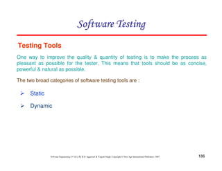 Software Testing
Testing Tools
One way to improve the quality & quantity of testing is to make the process as
pleasant as possible for the tester. This means that tools should be as concise,
powerful & natural as possible.
The two broad categories of software testing tools are :

Static
Dynamic

Software Engineering (3rd ed.), By K.K Aggarwal & Yogesh Singh, Copyright © New Age International Publishers, 2007

186

 