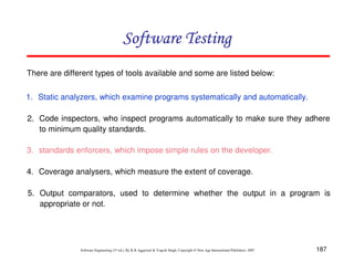 Software Testing
There are different types of tools available and some are listed below:
1. Static analyzers, which examine programs systematically and automatically.
2. Code inspectors, who inspect programs automatically to make sure they adhere
to minimum quality standards.
3. standards enforcers, which impose simple rules on the developer.
4. Coverage analysers, which measure the extent of coverage.
5. Output comparators, used to determine whether the output in a program is
appropriate or not.

Software Engineering (3rd ed.), By K.K Aggarwal & Yogesh Singh, Copyright © New Age International Publishers, 2007

187

 