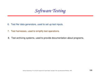 Software Testing
6. Test file/ data generators, used to set up test inputs.
7. Test harnesses, used to simplify test operations.
8. Test archiving systems, used to provide documentation about programs.

Software Engineering (3rd ed.), By K.K Aggarwal & Yogesh Singh, Copyright © New Age International Publishers, 2007

188

 